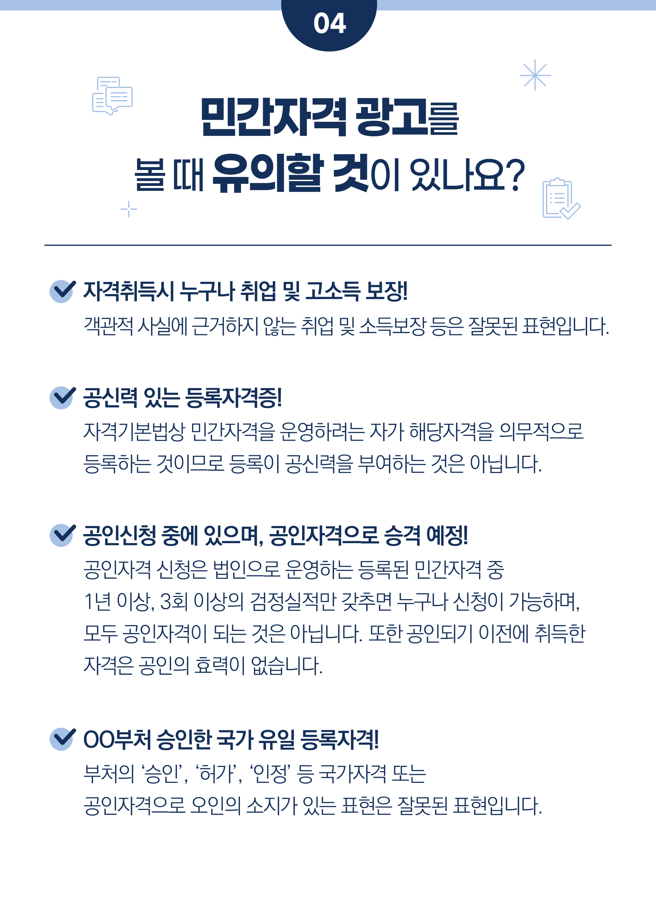 4. 민간자격 광고를 볼 때 유의할 것이 있나요?        예) 자격취득시 누구나 취업 및 고소득 보장!    객관적 사실에 근거하지 않는 취업 및 소득보장 등은 잘못된 표현입니다.        예) 공신력 있는 등록자격증!    자격기본법상 민간자격을 운영하려는 자가 해당자격을 의무적으로    등록하는 것이므로 등록이 공신력을 부여하는 것은 아닙니다.        예) 공인신청 중에 있으며, 공인자격으로 승격 예정!    공인자격 신청은 법인으로 운영하는 등록된 민간자격 중    1년 이상, 3회 이상의 검정실적만 갖추면 누구나 신청이 가능하며,    모두 공인자격이 되는 것은 아닙니다. 또한 공인되기 이전에 취득한    자격은 공인의 효력이 없습니다.        예) OO부처 승인한 국가 유일 등록자격!    부처의 ‘승인’, ‘허가’, ‘인정’ 등 국가자격 또는    공인자격으로 오인의 소지가 있는 표현은 잘못된 표현입니다.